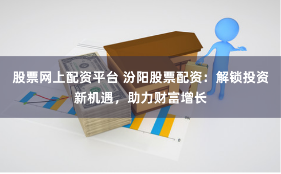 股票网上配资平台 汾阳股票配资：解锁投资新机遇，助力财富增长