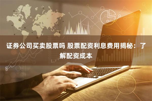 证券公司买卖股票吗 股票配资利息费用揭秘：了解配资成本