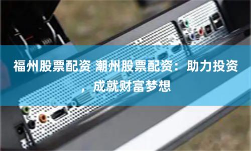 福州股票配资 潮州股票配资：助力投资，成就财富梦想