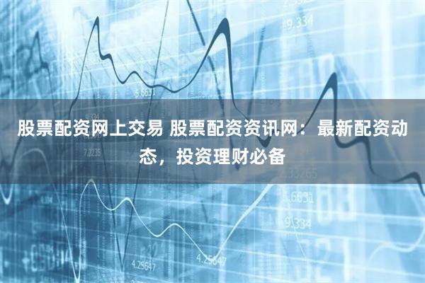 股票配资网上交易 股票配资资讯网：最新配资动态，投资理财必备