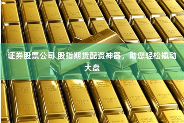 证券股票公司 股指期货配资神器，助您轻松撬动大盘