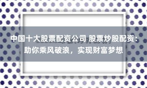 中国十大股票配资公司 股票炒股配资：助你乘风破浪，实现财富梦想