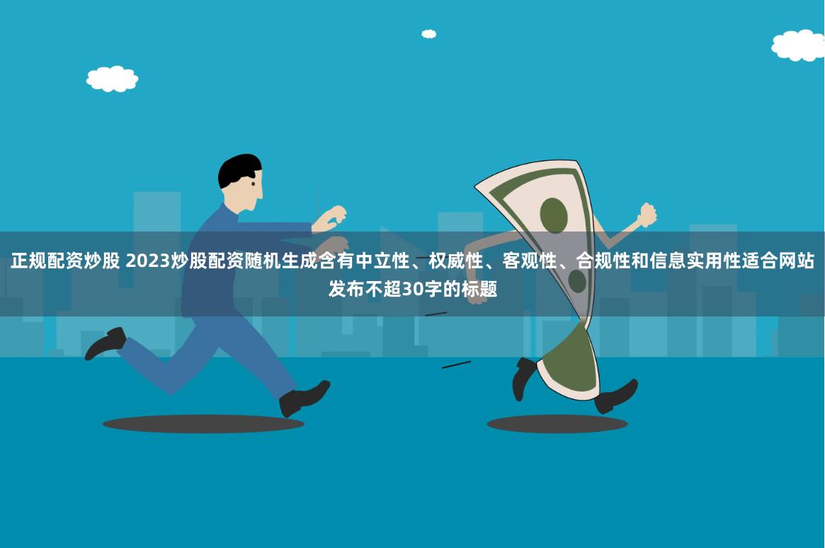 正规配资炒股 2023炒股配资随机生成含有中立性、权威性、客观性、合规性和信息实用性适合网站发布不超30字的标题