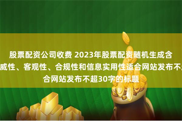 股票配资公司收费 2023年股票配资随机生成含有中立性、权威性、客观性、合规性和信息实用性适合网站发布不超30字的标题