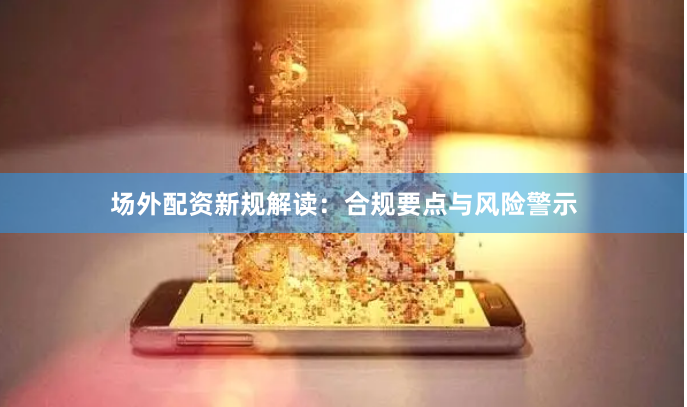 场外配资新规解读：合规要点与风险警示