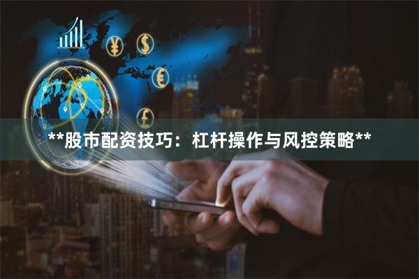 **股市配资技巧：杠杆操作与风控策略**