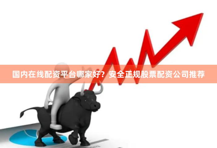 国内在线配资平台哪家好？安全正规股票配资公司推荐